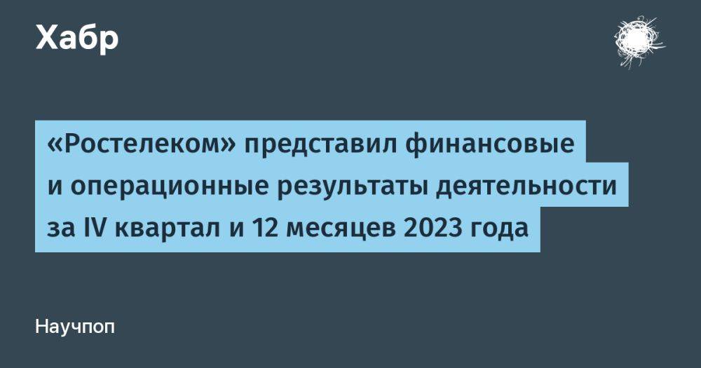 «Ростелеком» представил финансовые и операционные результаты деятельности за IV квартал и 12 месяцев 2023 года