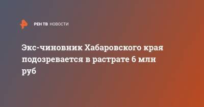 Экс-чиновник Хабаровского края подозревается в растрате 6 млн руб