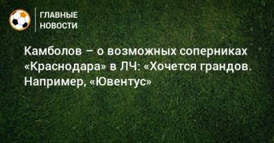 Камболов – о возможных соперниках «Краснодара» в ЛЧ: «Хочется грандов. Например, «Ювентус»