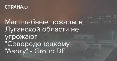 Масштабные пожары в Луганской области не угрожают "Северодонецкому "Азоту" - Group DF