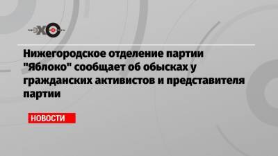 Нижегородское отделение партии «Яблоко» сообщает об обысках у гражданских активистов и представителя партии