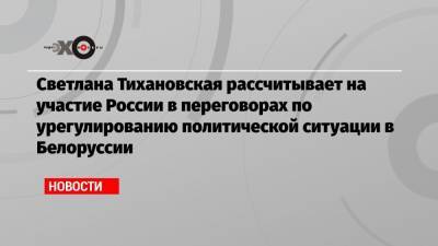 Светлана Тихановская рассчитывает на участие России в переговорах по урегулированию политической ситуации в Белоруссии