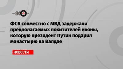 ФСБ совместно с МВД задержали предполагаемых похитителей иконы, которую президент Путин подарил монастырю на Валдае