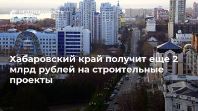 Хабаровский край получит еще 2 млрд рублей на строительные проекты