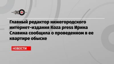 Главный редактор нижегородского интернет-издания Koza press Ирина Славина сообщила о проведенном в ее квартире обыске