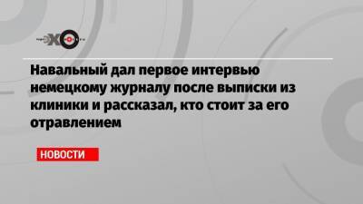 Навальный дал первое интервью немецкому журналу после выписки из клиники и рассказал, кто стоит за его отравлением
