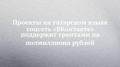 Проекты на татарском языке соцсеть «ВКонтакте» поддержит грантами на полмиллиона рублей