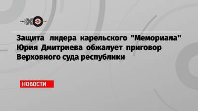 Защита лидера карельского «Мемориала» Юрия Дмитриева обжалует приговор Верховного суда республики