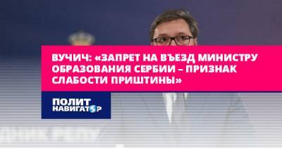 Вучич: «Запрет на въезд министру образования Сербии – признак...