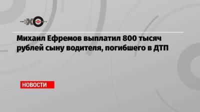 Михаил Ефремов выплатил 800 тысяч рублей сыну водителя, погибшего в ДТП