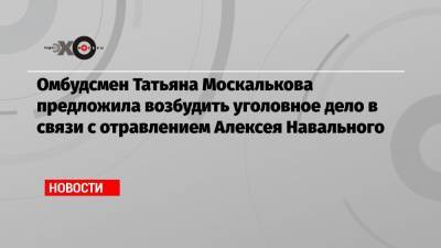 Омбудсмен Татьяна Москалькова предложила возбудить уголовное дело в связи с отравлением Алексея Навального