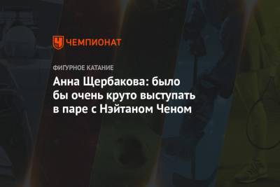 Анна Щербакова: было бы очень круто выступать в паре с Нэйтаном Ченом