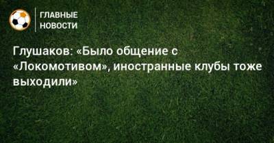Глушаков: «Было общение с «Локомотивом», иностранные клубы тоже выходили»
