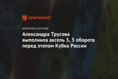 Александра Трусова выполнила аксель 3,5 оборота перед этапом Кубка России