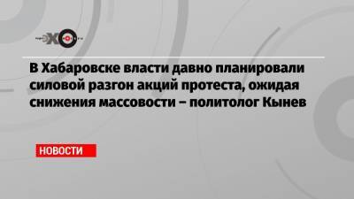 В Хабаровске власти давно планировали силовой разгон акций протеста, ожидая снижения массовости – политолог Кынев