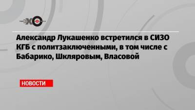 Александр Лукашенко встретился в СИЗО КГБ с политзаключенными, в том числе с Бабарико, Шкляровым, Власовой