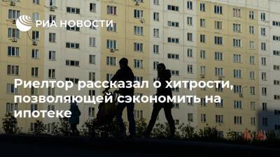 Риелтор рассказал о хитрости, позволяющей сэкономить на ипотеке