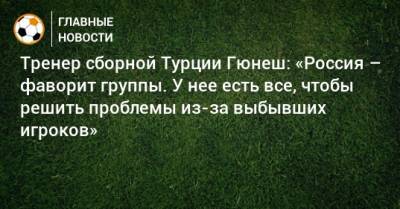 Тренер сборной Турции Гюнеш: «Россия – фаворит группы. У нее есть все, чтобы решить проблемы из-за выбывших игроков»
