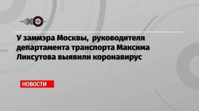 У заммэра Москвы, руководителя департамента транспорта Максима Ликсутова выявили коронавирус