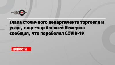 Глава столичного департамента торговли и услуг, вице-мэр Алексей Немерюк сообщил, что переболел COVID-19