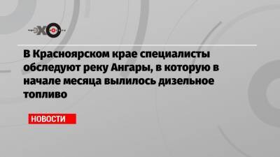 В Красноярском крае специалисты обследуют реку Ангары, в которую в начале месяца вылилось дизельное топливо