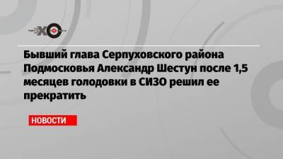 Бывший глава Серпуховского района Подмосковья Александр Шестун после 1,5 месяцев голодовки в СИЗО решил ее прекратить