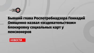 Бывший глава Роспотребнадзора Геннадий Онищенко назвал «издевательством» блокировку социальных карт у пенсионеров