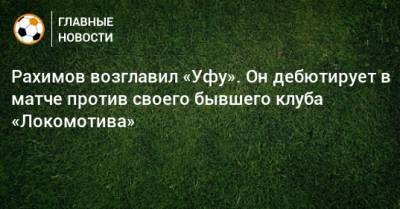 Рахимов возглавил «Уфу». Он дебютирует в матче против своего бывшего клуба «Локомотива»
