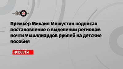 Премьер Михаил Мишустин подписал постановление о выделении регионам почти 9 миллиардов рублей на детские пособия
