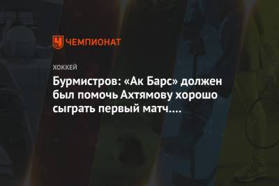 Бурмистров: «Ак Барс» должен был помочь Ахтямову хорошо сыграть первый матч. Не получилось
