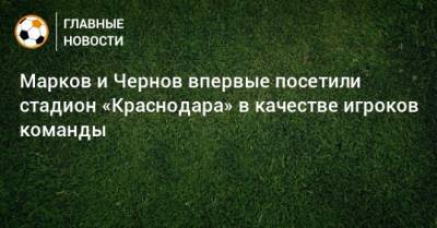 Марков и Чернов впервые посетили стадион «Краснодара» в качестве игроков команды