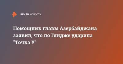 Помощник главы Азербайджана заявил, что по Гяндже ударила "Точка У"