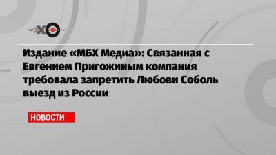 Издание «МБХ Медиа»: Связанная с Евгением Пригожиным компания требовала запретить Любови Соболь выезд из России