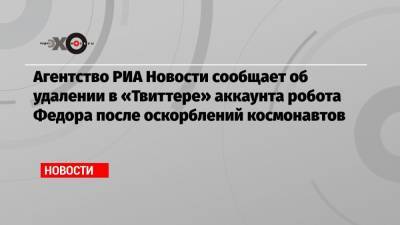 Агентство РИА Новости сообщает об удалении в «Твиттере» аккаунта робота Федора после оскорблений космонавтов
