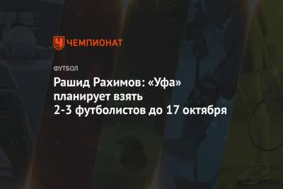 Рашид Рахимов: «Уфа» планирует взять 2-3 футболистов до 17 октября
