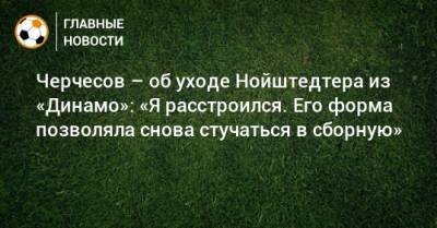 Черчесов – об уходе Нойштедтера из «Динамо»: «Я расстроился. Его форма позволяла снова стучаться в сборную»