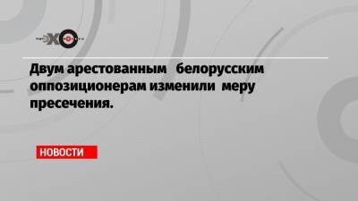 Двум арестованным белорусским оппозиционерам изменили меру пресечения.