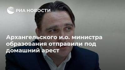 Архангельского и.о. министра образования отправили под домашний арест