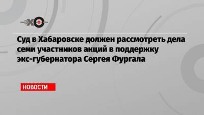 Суд в Хабаровске должен рассмотреть дела семи участников акций в поддержку экс-губернатора Сергея Фургала