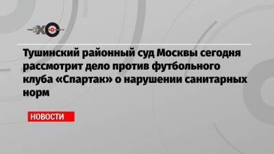 Тушинский районный суд Москвы сегодня рассмотрит дело против футбольного клуба «Спартак» о нарушении санитарных норм