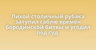 Лихой столичный рубака затупил саблю времён бородинской битвы и угодил под суд