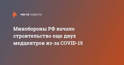 Минобороны РФ начало строительство еще двух медцентров из-за COVID-19
