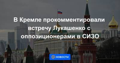 В Кремле прокомментировали встречу Лукашенко с оппозиционерами в СИЗО