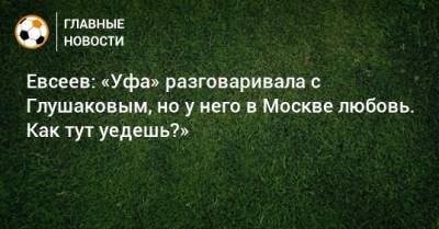 Евсеев: «Уфа» разговаривала с Глушаковым, но у него в Москве любовь. Как тут уедешь?»