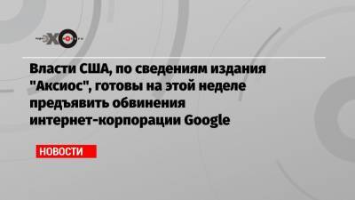 Власти США, по сведениям издания «Аксиос», готовы на этой неделе предъявить обвинения интернет-корпорации Google