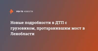 Новые подробности в ДТП с грузовиком, протаранившим мост в Ленобласти