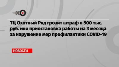 ТЦ Охотный Ряд грозит штраф в 500 тыс. руб. или приостановка работы на 3 месяца за нарушение мер профилактики COVID-19