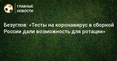 Безуглов: «Тесты на коронавирус в сборной России дали возможность для ротации»