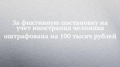 За фиктивную постановку на учет иностранца челнинка оштрафована на 100 тысяч рублей