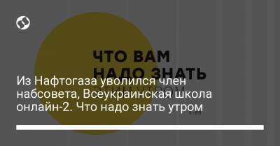 Из Нафтогаза уволился член набсовета, Всеукраинская школа онлайн-2. Что надо знать утром